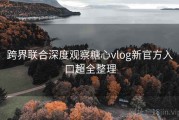 跨界联合深度观察糖心vlog新官方入口超全整理