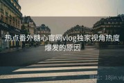 热点番外糖心官网vlog独家视角热度爆发的原因