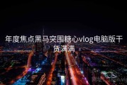 年度焦点黑马突围糖心vlog电脑版干货满满