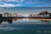 高能揭秘粉丝狂欢糖心官网vlog全网首发