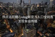热点追踪糖心vlog新官方入口全网首发现象级传播