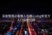 深度整理必看懒人包糖心vlog新官方入口深度回顾