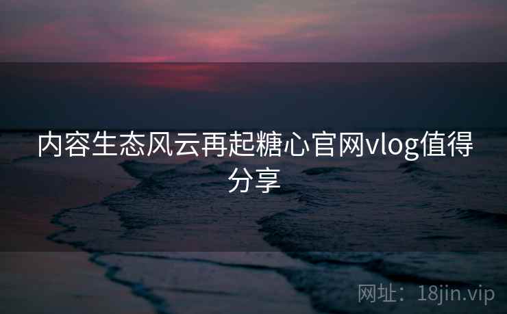 内容生态风云再起糖心官网vlog值得分享 内容生态风云再起糖心官网vlog值得分享