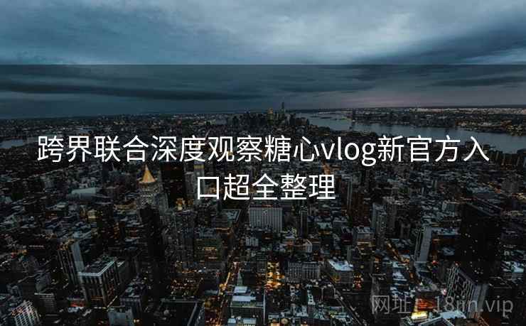 跨界联合深度观察糖心vlog新官方入口超全整理 跨界联合深度观察糖心vlog新官方入口超全整理