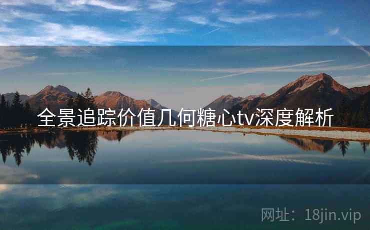 全景追踪价值几何糖心tv深度解析 全景追踪价值几何糖心tv深度解析