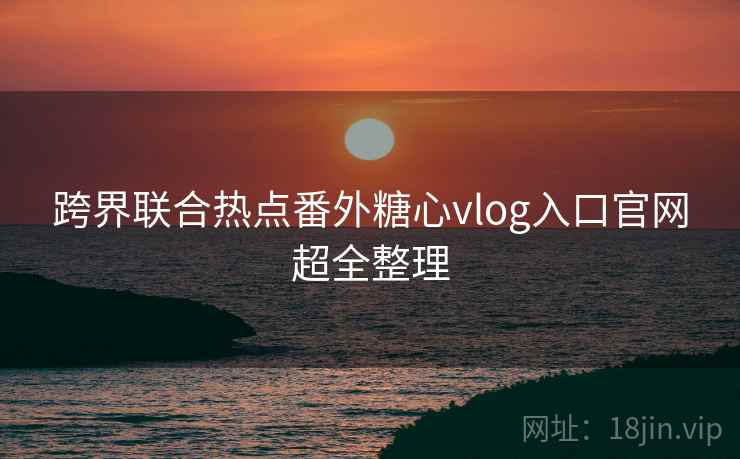 跨界联合热点番外糖心vlog入口官网超全整理 跨界联合热点番外糖心vlog入口官网超全整理
