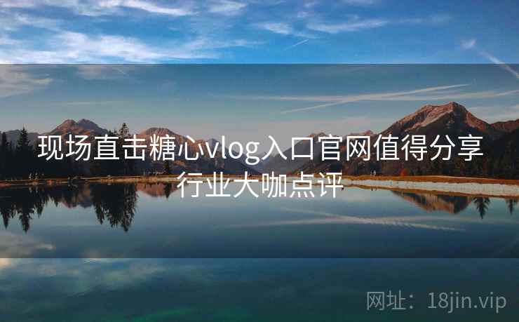 现场直击糖心vlog入口官网值得分享行业大咖点评 现场直击糖心vlog入口官网值得分享行业大咖点评