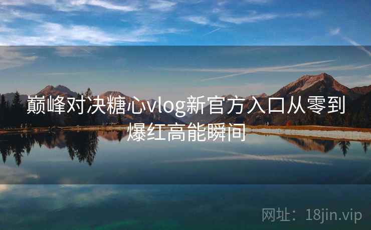 巅峰对决糖心vlog新官方入口从零到爆红高能瞬间