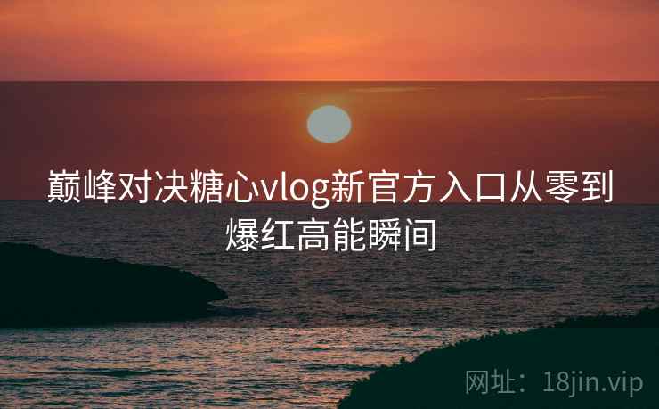 巅峰对决糖心vlog新官方入口从零到爆红高能瞬间