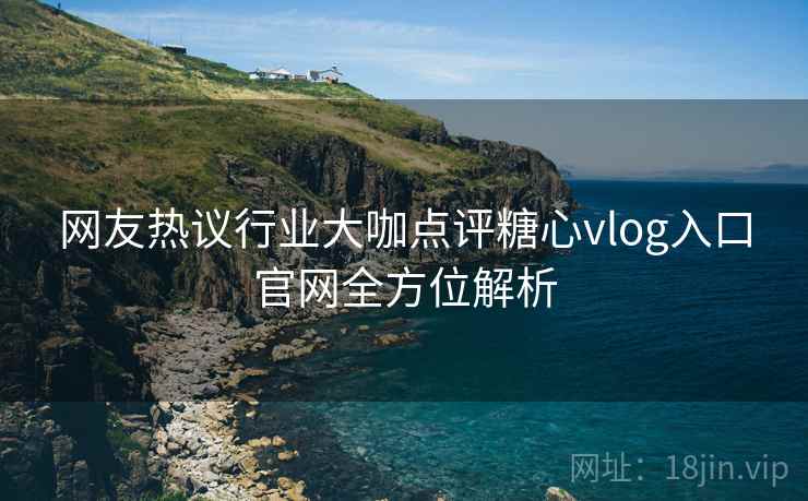 网友热议行业大咖点评糖心vlog入口官网全方位解析 网友热议行业大咖点评糖心vlog入口官网全方位解析