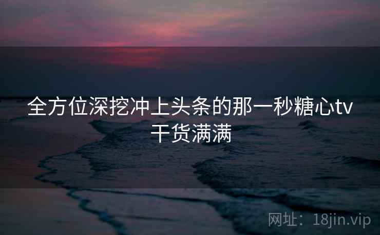 全方位深挖冲上头条的那一秒糖心tv干货满满 全方位深挖冲上头条的那一秒糖心tv干货满满